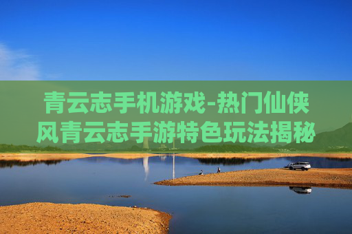 青云志手机游戏-热门仙侠风青云志手游特色玩法揭秘