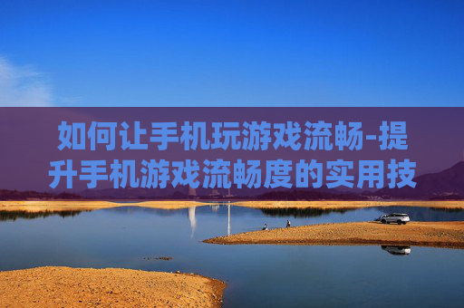 如何让手机玩游戏流畅-提升手机游戏流畅度的实用技巧