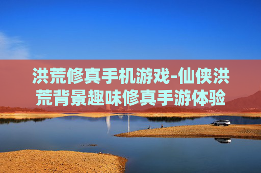 洪荒修真手机游戏-仙侠洪荒背景趣味修真手游体验