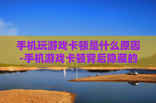 手机玩游戏卡顿是什么原因-手机游戏卡顿背后隐藏的深层因素