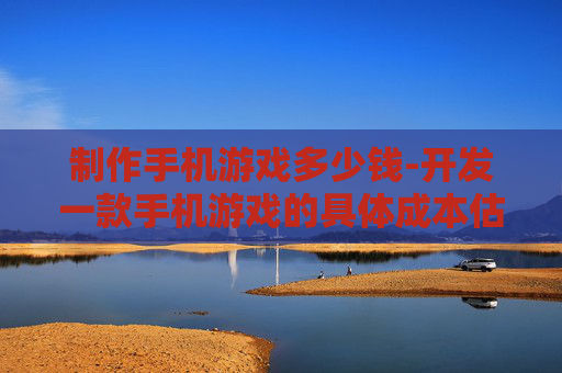 制作手机游戏多少钱-开发一款手机游戏的具体成本估算