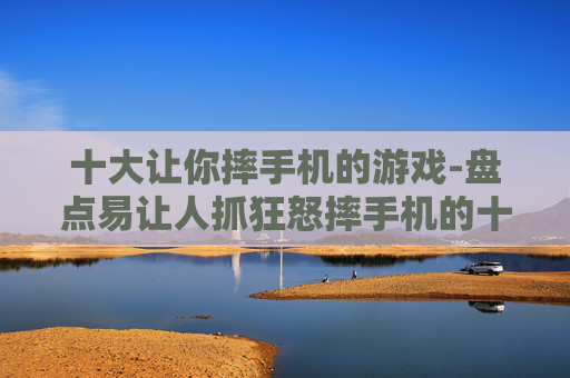 十大让你摔手机的游戏-盘点易让人抓狂怒摔手机的十款游戏