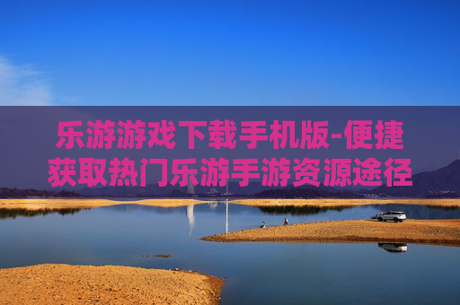 乐游游戏下载手机版-便捷获取热门乐游手游资源途径
