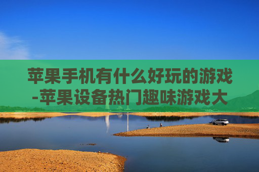 苹果手机有什么好玩的游戏-苹果设备热门趣味游戏大盘点