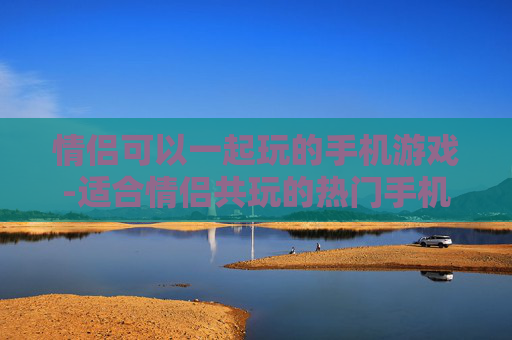 情侣可以一起玩的手机游戏-适合情侣共玩的热门手机游戏推荐