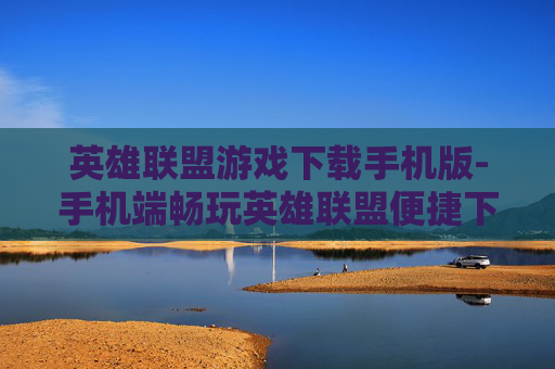 英雄联盟游戏下载手机版-手机端畅玩英雄联盟便捷下载途径