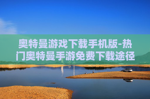 奥特曼游戏下载手机版-热门奥特曼手游免费下载途径
