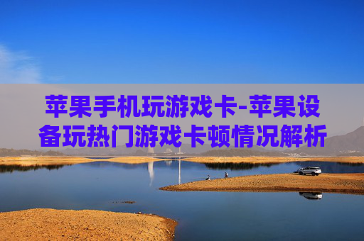 苹果手机玩游戏卡-苹果设备玩热门游戏卡顿情况解析