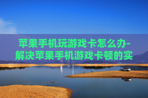 苹果手机玩游戏卡怎么办-解决苹果手机游戏卡顿的实用妙招