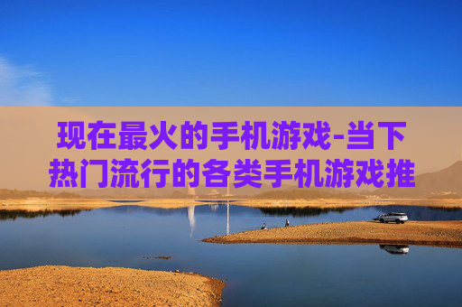 现在最火的手机游戏-当下热门流行的各类手机游戏推荐