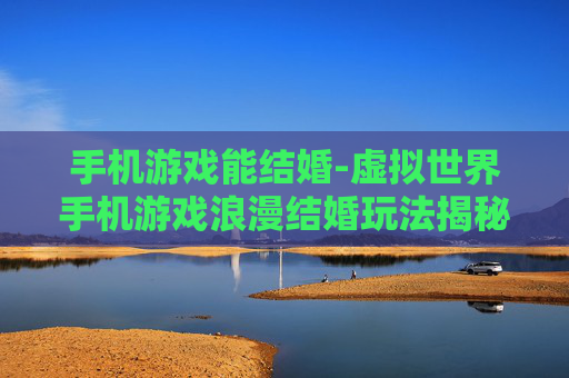 手机游戏能结婚-虚拟世界手机游戏浪漫结婚玩法揭秘