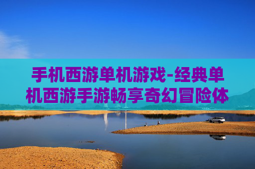 手机西游单机游戏-经典单机西游手游畅享奇幻冒险体验