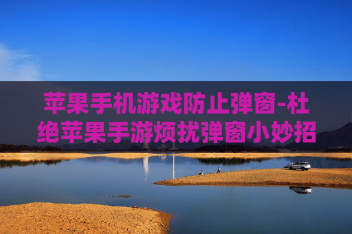 苹果手机游戏防止弹窗-杜绝苹果手游烦扰弹窗小妙招