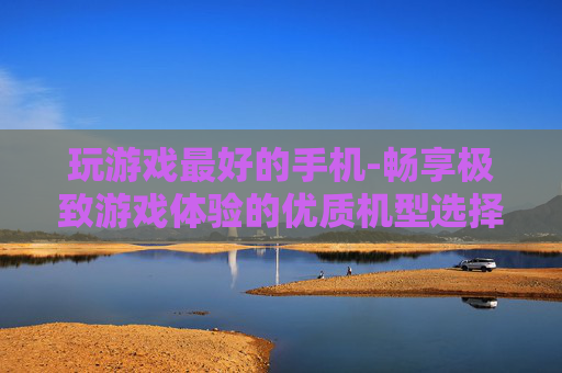 玩游戏最好的手机-畅享极致游戏体验的优质机型选择