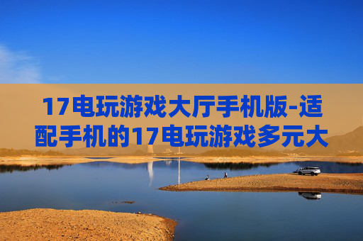 17电玩游戏大厅手机版-适配手机的17电玩游戏多元大厅体验