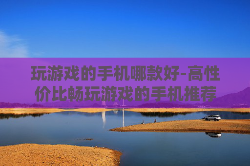 玩游戏的手机哪款好-高性价比畅玩游戏的手机推荐