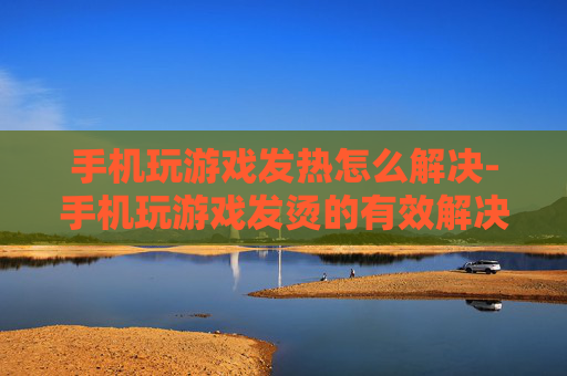 手机玩游戏发热怎么解决-手机玩游戏发烫的有效解决办法