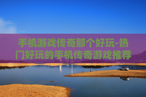 手机游戏传奇那个好玩-热门好玩的手机传奇游戏推荐