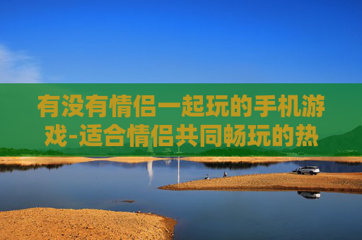 有没有情侣一起玩的手机游戏-适合情侣共同畅玩的热门手机游戏推荐