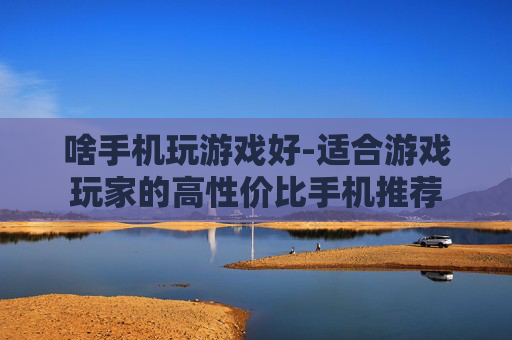 啥手机玩游戏好-适合游戏玩家的高性价比手机推荐