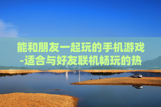 能和朋友一起玩的手机游戏-适合与好友联机畅玩的热门手游