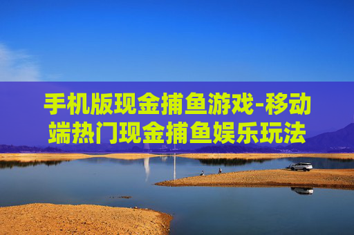 手机版现金捕鱼游戏-移动端热门现金捕鱼娱乐玩法