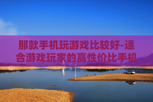 那款手机玩游戏比较好-适合游戏玩家的高性价比手机推荐