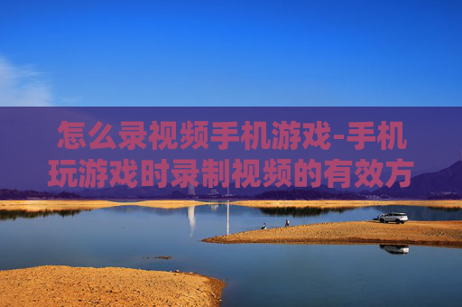 怎么录视频手机游戏-手机玩游戏时录制视频的有效方法