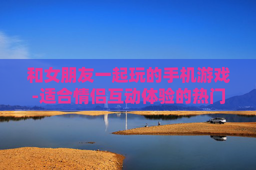 和女朋友一起玩的手机游戏-适合情侣互动体验的热门手游推荐