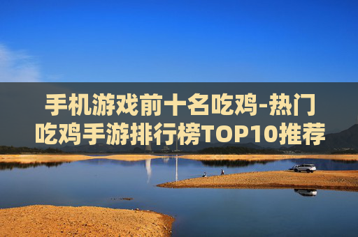 手机游戏前十名吃鸡-热门吃鸡手游排行榜TOP10推荐