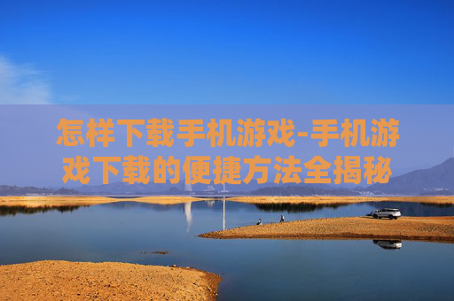 怎样下载手机游戏-手机游戏下载的便捷方法全揭秘