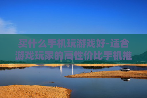 买什么手机玩游戏好-适合游戏玩家的高性价比手机推荐