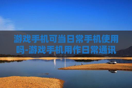 游戏手机可当日常手机使用吗-游戏手机用作日常通讯设备是否可行