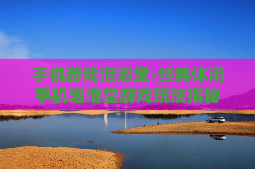 手机游戏泡泡堂-经典休闲手机泡泡堂游戏玩法揭秘
