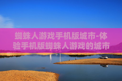 蜘蛛人游戏手机版城市-体验手机版蜘蛛人游戏的城市冒险之旅