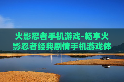 火影忍者手机游戏-畅享火影忍者经典剧情手机游戏体验