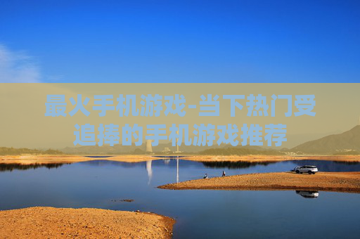 最火手机游戏-当下热门受追捧的手机游戏推荐