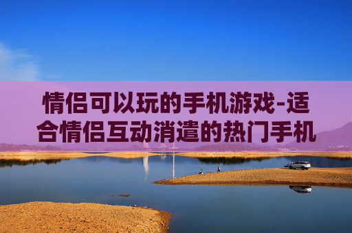 情侣可以玩的手机游戏-适合情侣互动消遣的热门手机游戏