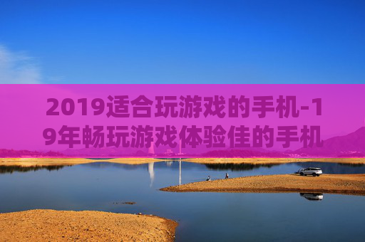 2019适合玩游戏的手机-19年畅玩游戏体验佳的手机推荐