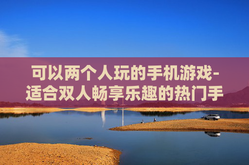 可以两个人玩的手机游戏-适合双人畅享乐趣的热门手机游戏