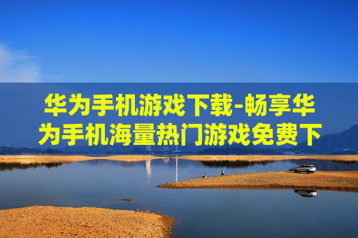 华为手机游戏下载-畅享华为手机海量热门游戏免费下载