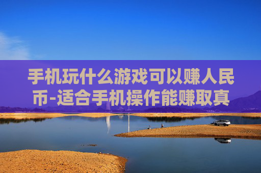 手机玩什么游戏可以赚人民币-适合手机操作能赚取真金白银的游戏推荐