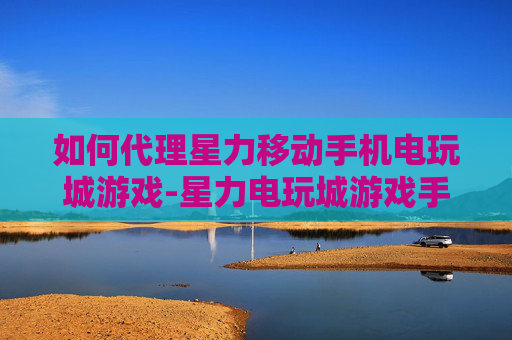 如何代理星力移动手机电玩城游戏-星力电玩城游戏手机端代理操作指南