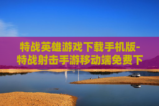 特战英雄游戏下载手机版-特战射击手游移动端免费下载途径