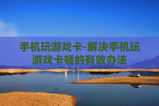 手机玩游戏卡-解决手机玩游戏卡顿的有效办法