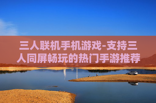 三人联机手机游戏-支持三人同屏畅玩的热门手游推荐