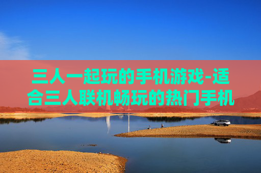 三人一起玩的手机游戏-适合三人联机畅玩的热门手机游戏