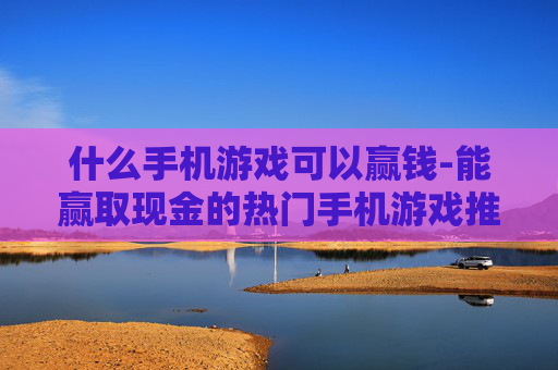 什么手机游戏可以赢钱-能赢取现金的热门手机游戏推荐 什么手机游戏可以赢钱-能赢取现金的热门手机游戏推荐