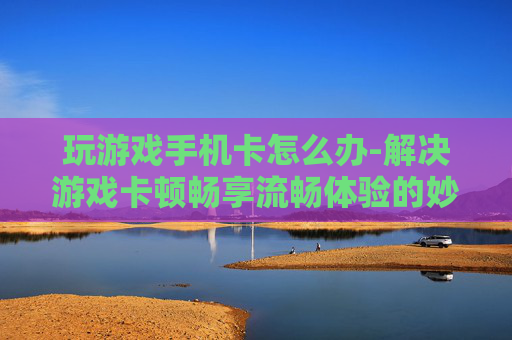 玩游戏手机卡怎么办-解决游戏卡顿畅享流畅体验的妙招 玩游戏手机卡怎么办-解决游戏卡顿畅享流畅体验的妙招