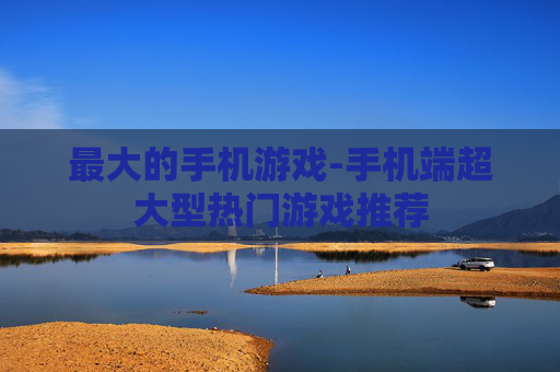 最大的手机游戏-手机端超大型热门游戏推荐 最大的手机游戏-手机端超大型热门游戏推荐